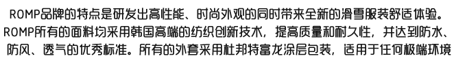 ROMP起始于韩国的一个户外滑雪服企业. 我们的企业对于市场的理念是，生产并销售最高水准的优质产品。我们公司的运营从头到尾都是以消费者为中心，为了满足于全世界消费者的需求，我们不断的努力改进与提高我们公司品牌的全部方面.用户已经遍及全球的各个角落！